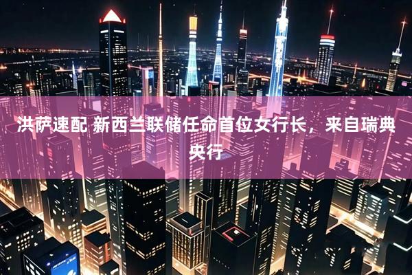 洪萨速配 新西兰联储任命首位女行长，来自瑞典央行