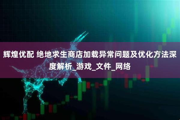 辉煌优配 绝地求生商店加载异常问题及优化方法深度解析_游戏_文件_网络