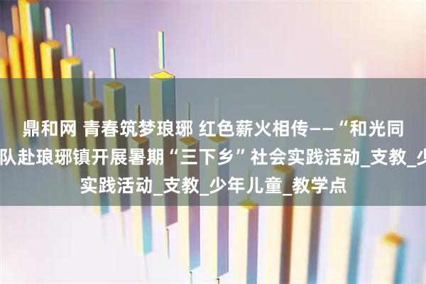 鼎和网 青春筑梦琅琊 红色薪火相传——“和光同尘”西海岸实践队赴琅琊镇开展暑期“三下乡”社会实践活动_支教_少年儿童_教学点