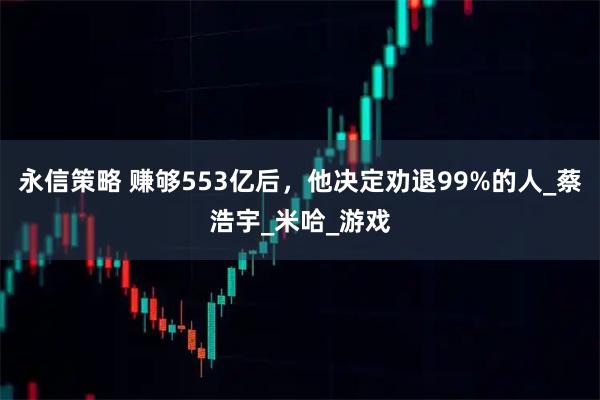 永信策略 赚够553亿后，他决定劝退99%的人_蔡浩宇_米哈_游戏