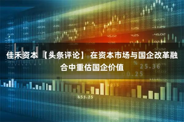 佳禾资本 【头条评论】 在资本市场与国企改革融合中重估国企价值
