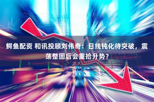 鳄鱼配资 和讯投顾刘伟奇：日线钝化待突破，震荡整固后会重拾升势？
