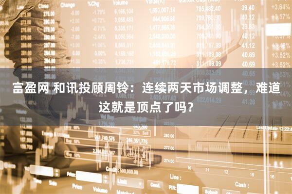 富盈网 和讯投顾周铃：连续两天市场调整，难道这就是顶点了吗？