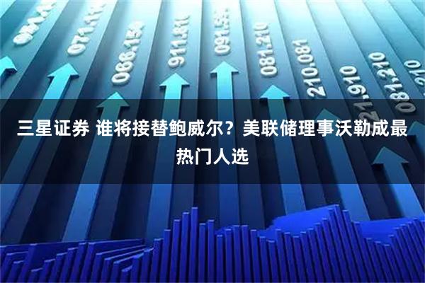 三星证券 谁将接替鲍威尔？美联储理事沃勒成最热门人选