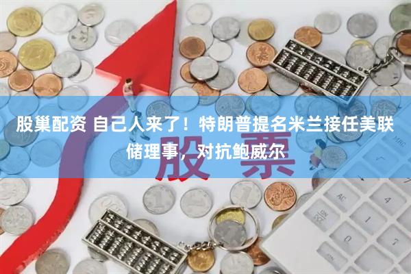 股巢配资 自己人来了！特朗普提名米兰接任美联储理事，对抗鲍威尔