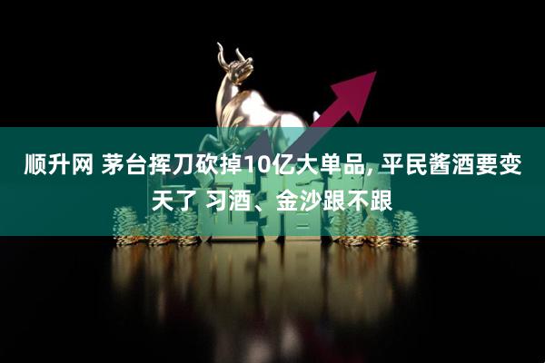 顺升网 茅台挥刀砍掉10亿大单品, 平民酱酒要变天了 习酒、金沙跟不跟