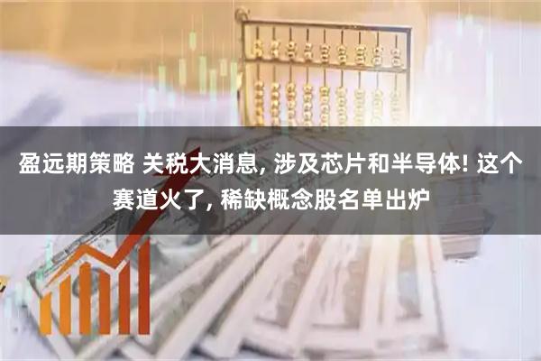 盈远期策略 关税大消息, 涉及芯片和半导体! 这个赛道火了, 稀缺概念股名单出炉