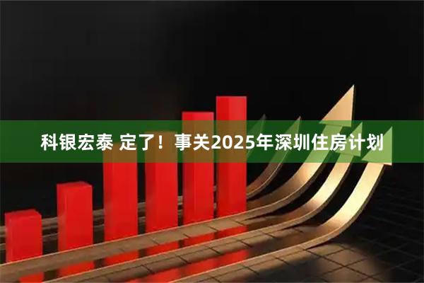 科银宏泰 定了！事关2025年深圳住房计划