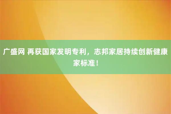 广盛网 再获国家发明专利，志邦家居持续创新健康家标准！