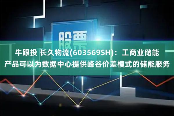 牛跟投 长久物流(603569SH)：工商业储能产品可以为数据中心提供峰谷价差模式的储能服务