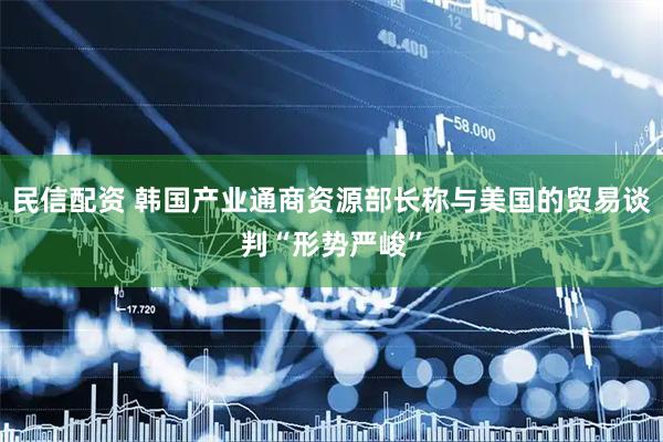 民信配资 韩国产业通商资源部长称与美国的贸易谈判“形势严峻”